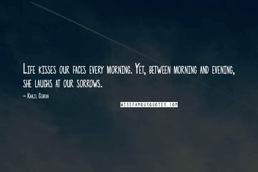 Kahlil Gibran Quotes: Life kisses our faces every morning. Yet, between morning and evening, she laughs at our sorrows.