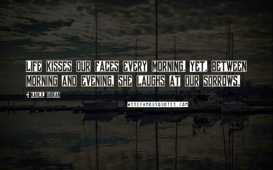 Kahlil Gibran Quotes: Life kisses our faces every morning. Yet, between morning and evening, she laughs at our sorrows.