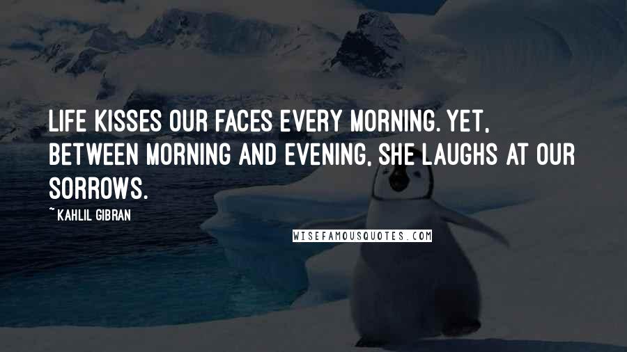 Kahlil Gibran Quotes: Life kisses our faces every morning. Yet, between morning and evening, she laughs at our sorrows.