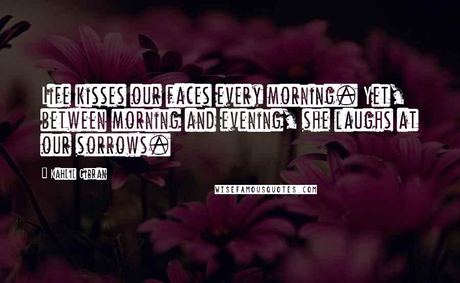 Kahlil Gibran Quotes: Life kisses our faces every morning. Yet, between morning and evening, she laughs at our sorrows.