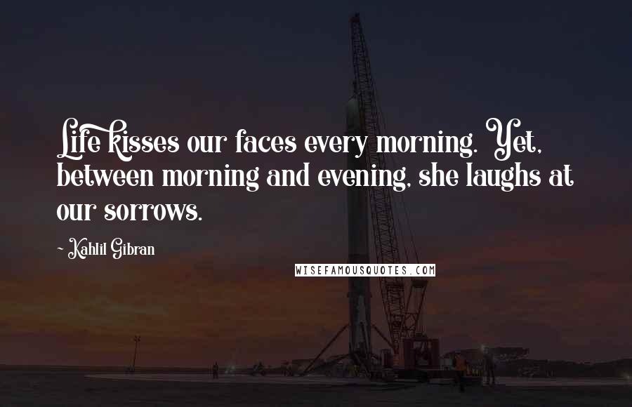 Kahlil Gibran Quotes: Life kisses our faces every morning. Yet, between morning and evening, she laughs at our sorrows.