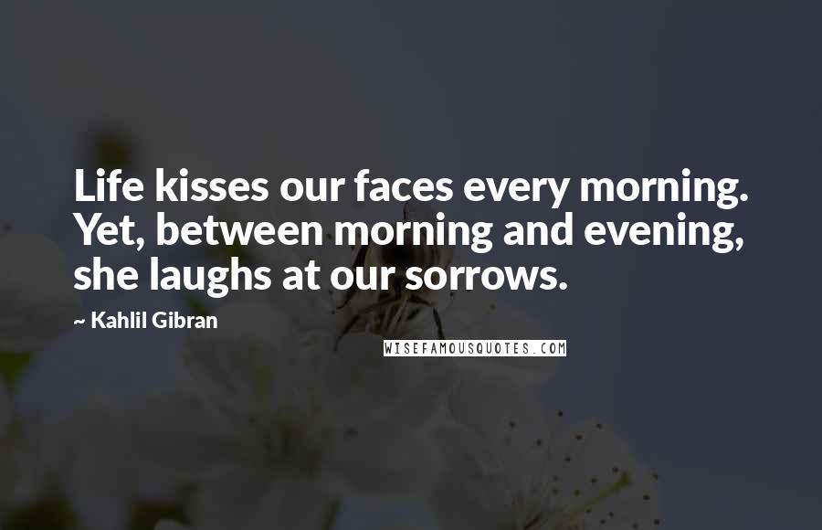 Kahlil Gibran Quotes: Life kisses our faces every morning. Yet, between morning and evening, she laughs at our sorrows.