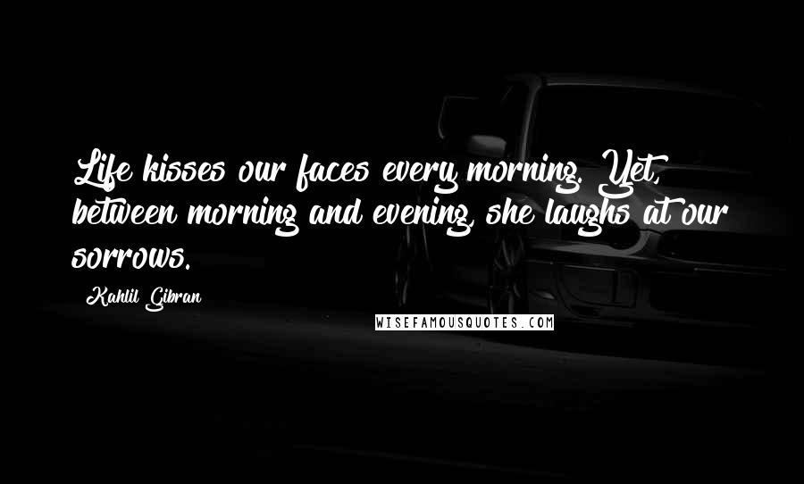 Kahlil Gibran Quotes: Life kisses our faces every morning. Yet, between morning and evening, she laughs at our sorrows.