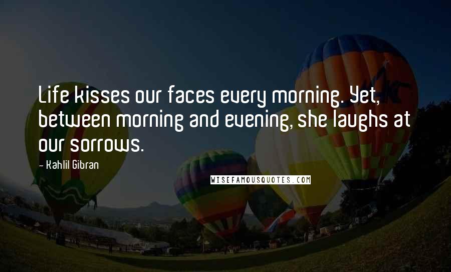 Kahlil Gibran Quotes: Life kisses our faces every morning. Yet, between morning and evening, she laughs at our sorrows.
