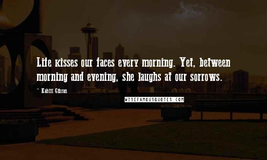 Kahlil Gibran Quotes: Life kisses our faces every morning. Yet, between morning and evening, she laughs at our sorrows.