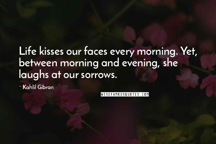 Kahlil Gibran Quotes: Life kisses our faces every morning. Yet, between morning and evening, she laughs at our sorrows.