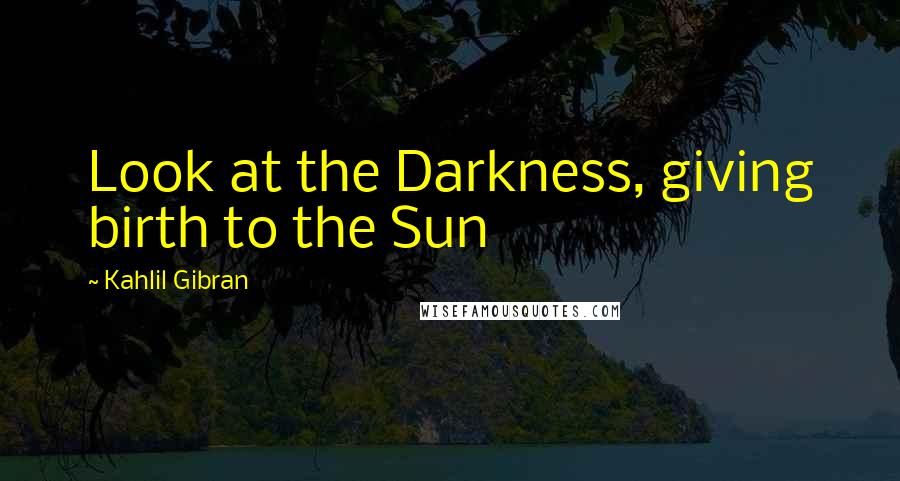 Kahlil Gibran Quotes: Look at the Darkness, giving birth to the Sun