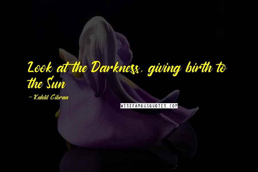 Kahlil Gibran Quotes: Look at the Darkness, giving birth to the Sun