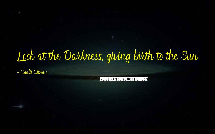 Kahlil Gibran Quotes: Look at the Darkness, giving birth to the Sun