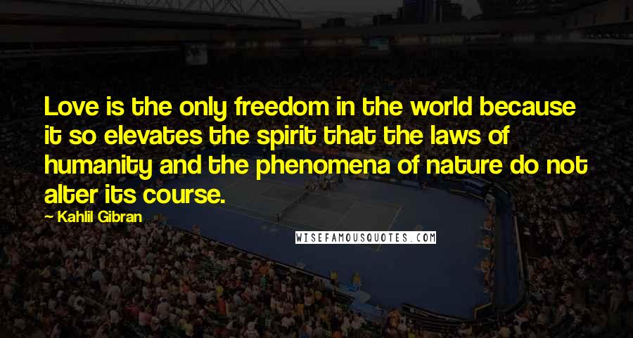 Kahlil Gibran Quotes: Love is the only freedom in the world because it so elevates the spirit that the laws of humanity and the phenomena of nature do not alter its course.