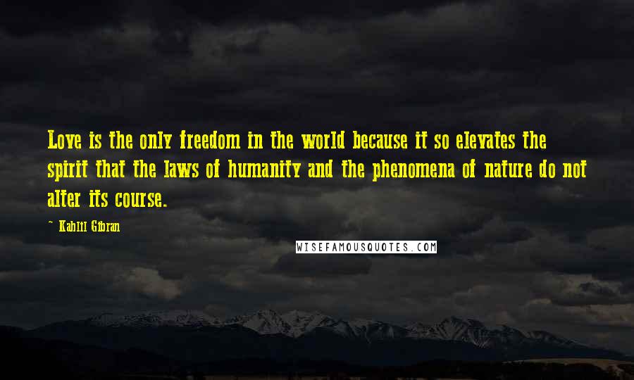 Kahlil Gibran Quotes: Love is the only freedom in the world because it so elevates the spirit that the laws of humanity and the phenomena of nature do not alter its course.