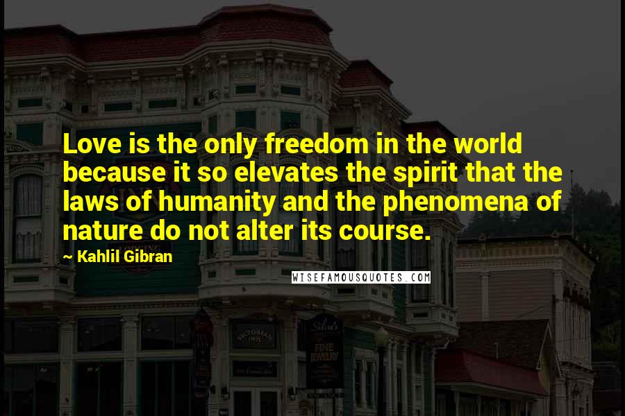 Kahlil Gibran Quotes: Love is the only freedom in the world because it so elevates the spirit that the laws of humanity and the phenomena of nature do not alter its course.