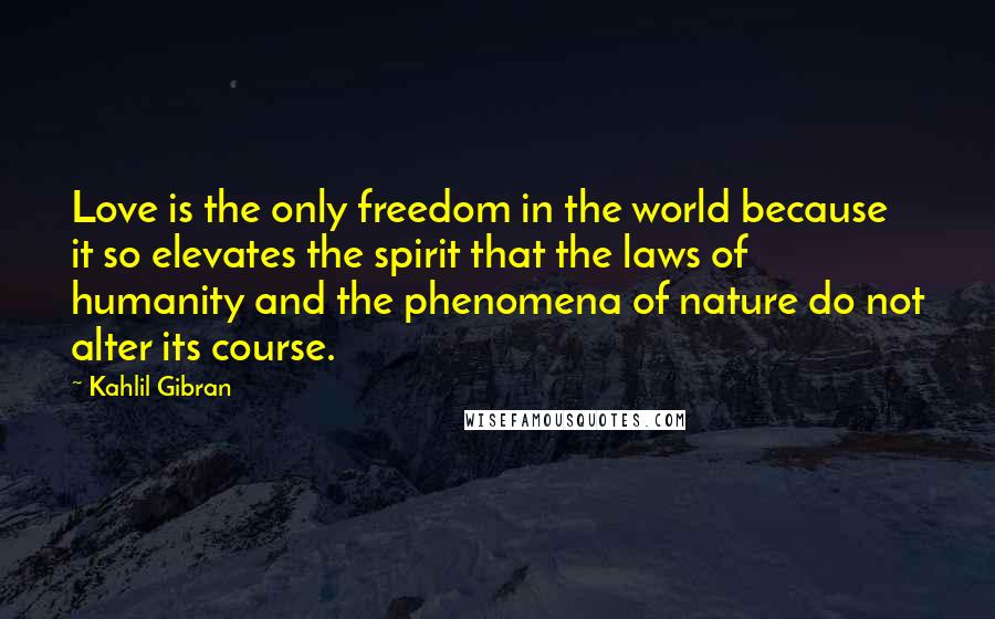 Kahlil Gibran Quotes: Love is the only freedom in the world because it so elevates the spirit that the laws of humanity and the phenomena of nature do not alter its course.