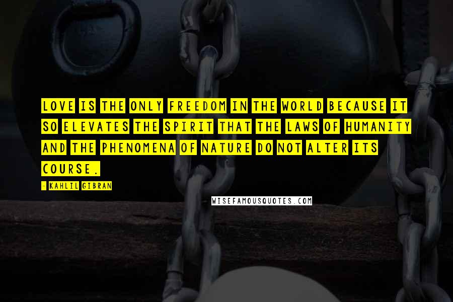 Kahlil Gibran Quotes: Love is the only freedom in the world because it so elevates the spirit that the laws of humanity and the phenomena of nature do not alter its course.