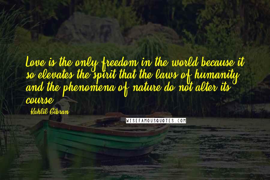 Kahlil Gibran Quotes: Love is the only freedom in the world because it so elevates the spirit that the laws of humanity and the phenomena of nature do not alter its course.