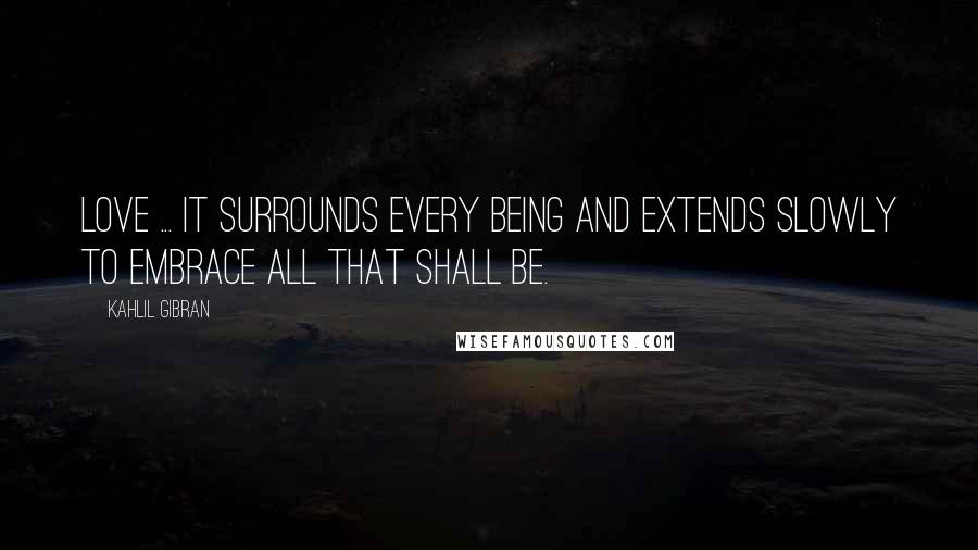 Kahlil Gibran Quotes: Love ... it surrounds every being and extends slowly to embrace all that shall be.