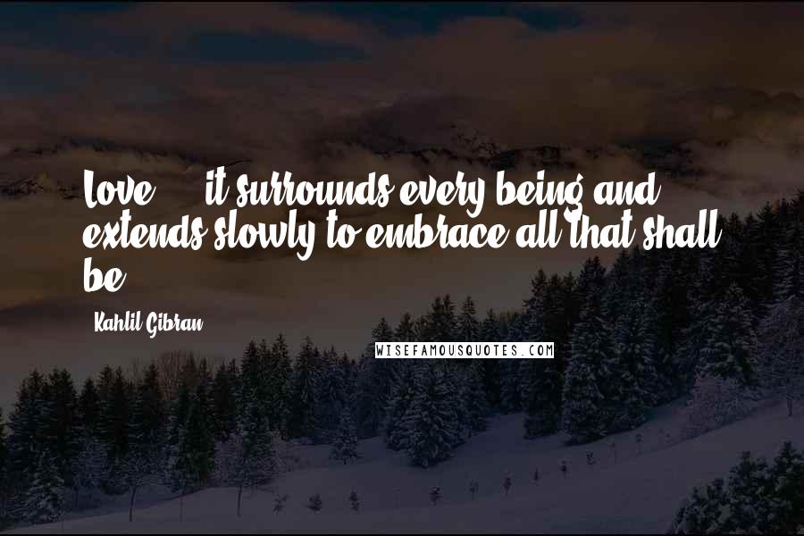 Kahlil Gibran Quotes: Love ... it surrounds every being and extends slowly to embrace all that shall be.