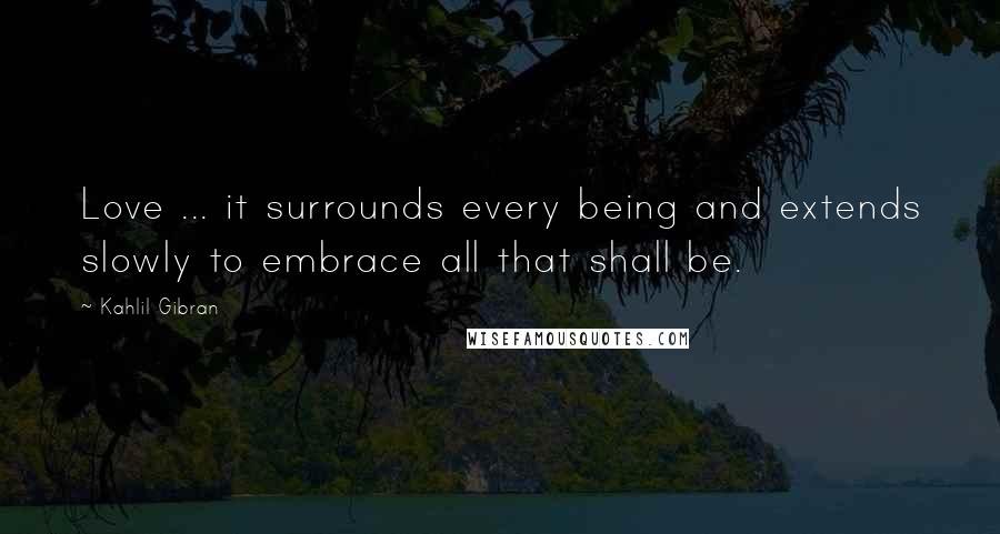 Kahlil Gibran Quotes: Love ... it surrounds every being and extends slowly to embrace all that shall be.