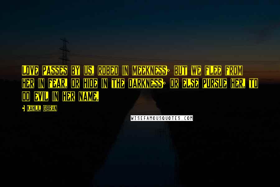 Kahlil Gibran Quotes: Love passes by us, robed in meekness; but we flee from her in fear, or hide in the darkness; or else pursue her, to do evil in her name.