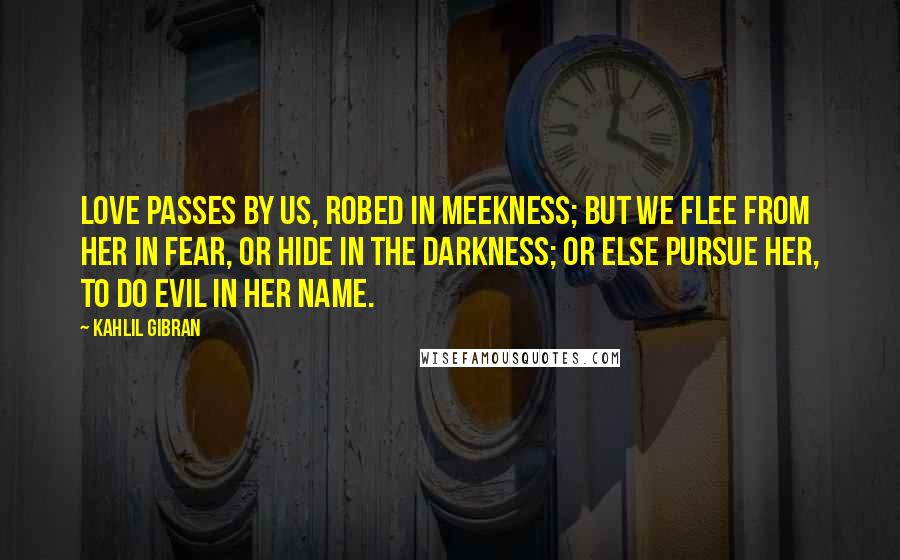 Kahlil Gibran Quotes: Love passes by us, robed in meekness; but we flee from her in fear, or hide in the darkness; or else pursue her, to do evil in her name.