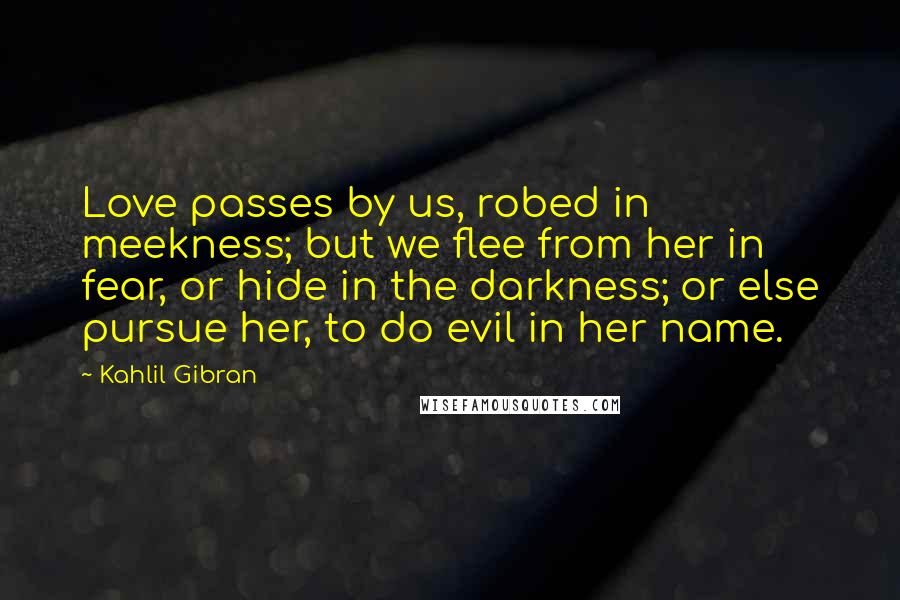Kahlil Gibran Quotes: Love passes by us, robed in meekness; but we flee from her in fear, or hide in the darkness; or else pursue her, to do evil in her name.