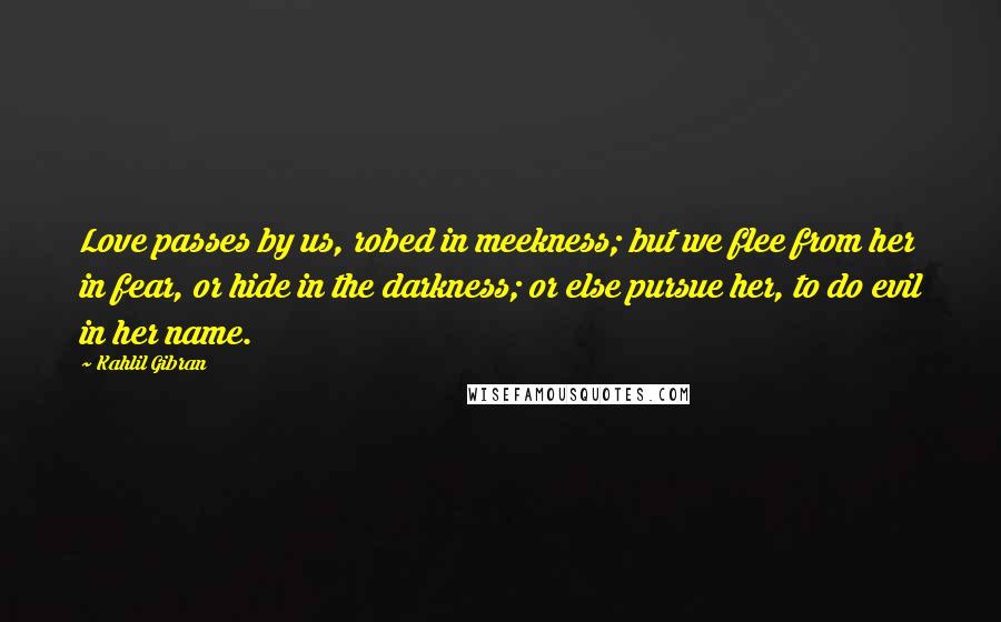 Kahlil Gibran Quotes: Love passes by us, robed in meekness; but we flee from her in fear, or hide in the darkness; or else pursue her, to do evil in her name.