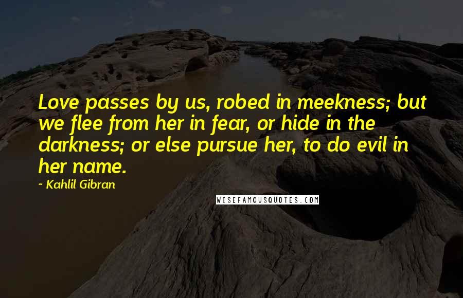 Kahlil Gibran Quotes: Love passes by us, robed in meekness; but we flee from her in fear, or hide in the darkness; or else pursue her, to do evil in her name.