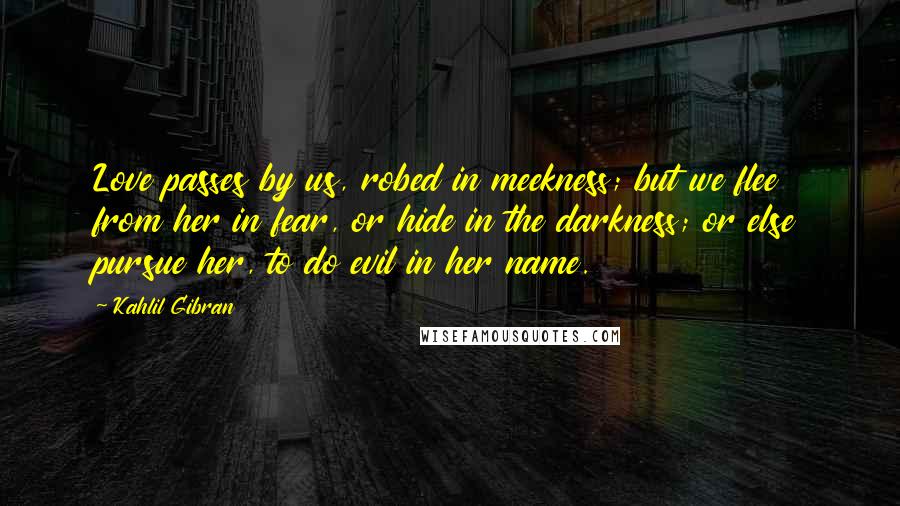 Kahlil Gibran Quotes: Love passes by us, robed in meekness; but we flee from her in fear, or hide in the darkness; or else pursue her, to do evil in her name.