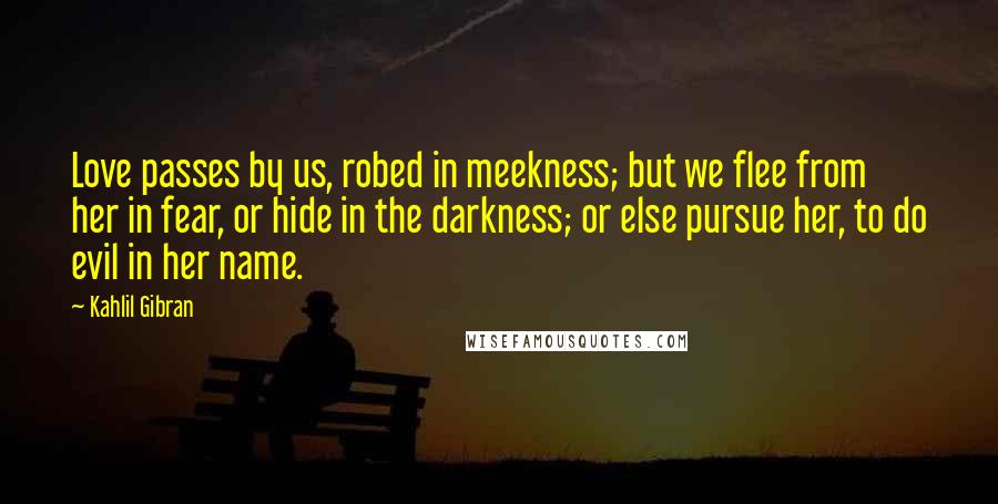 Kahlil Gibran Quotes: Love passes by us, robed in meekness; but we flee from her in fear, or hide in the darkness; or else pursue her, to do evil in her name.