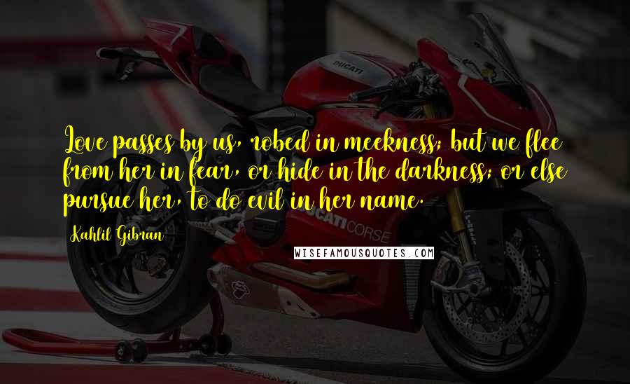 Kahlil Gibran Quotes: Love passes by us, robed in meekness; but we flee from her in fear, or hide in the darkness; or else pursue her, to do evil in her name.