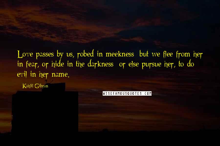 Kahlil Gibran Quotes: Love passes by us, robed in meekness; but we flee from her in fear, or hide in the darkness; or else pursue her, to do evil in her name.