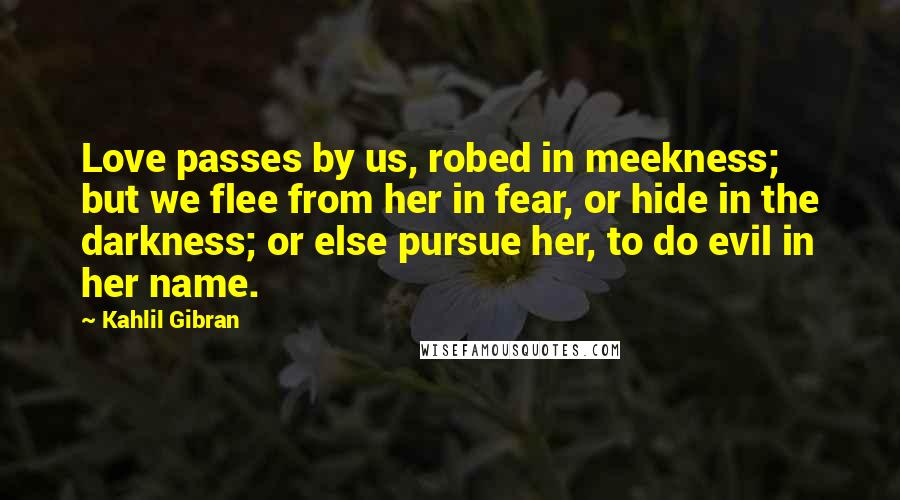 Kahlil Gibran Quotes: Love passes by us, robed in meekness; but we flee from her in fear, or hide in the darkness; or else pursue her, to do evil in her name.