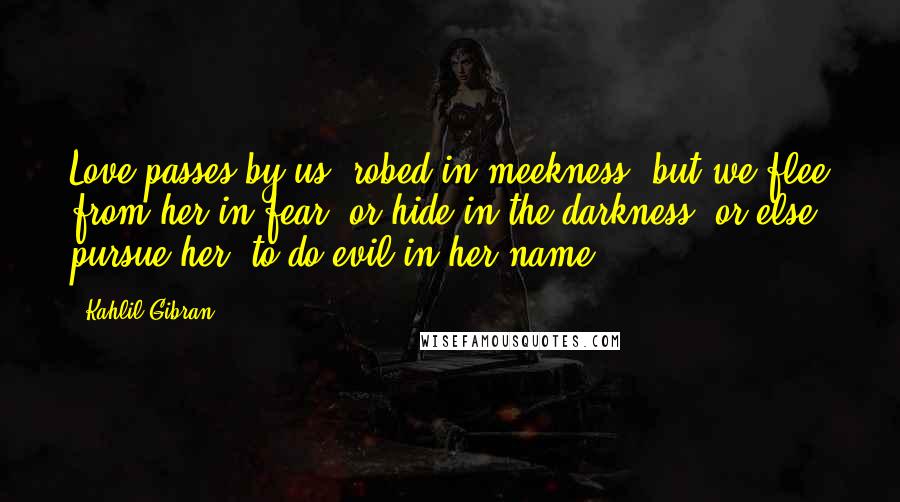 Kahlil Gibran Quotes: Love passes by us, robed in meekness; but we flee from her in fear, or hide in the darkness; or else pursue her, to do evil in her name.