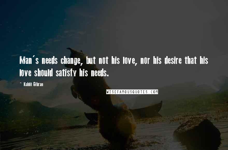 Kahlil Gibran Quotes: Man's needs change, but not his love, nor his desire that his love should satisfy his needs.
