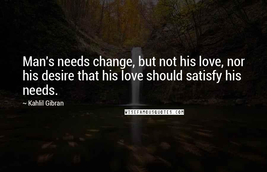 Kahlil Gibran Quotes: Man's needs change, but not his love, nor his desire that his love should satisfy his needs.