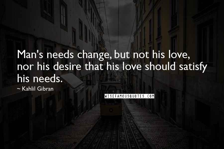 Kahlil Gibran Quotes: Man's needs change, but not his love, nor his desire that his love should satisfy his needs.