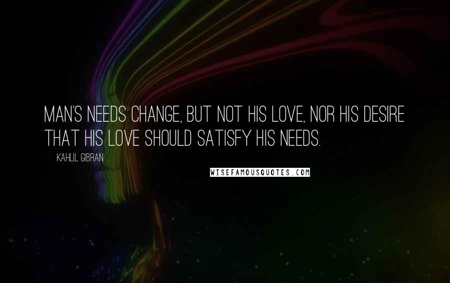 Kahlil Gibran Quotes: Man's needs change, but not his love, nor his desire that his love should satisfy his needs.