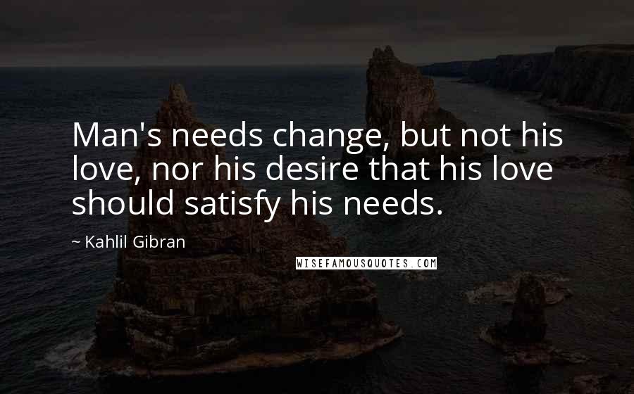 Kahlil Gibran Quotes: Man's needs change, but not his love, nor his desire that his love should satisfy his needs.