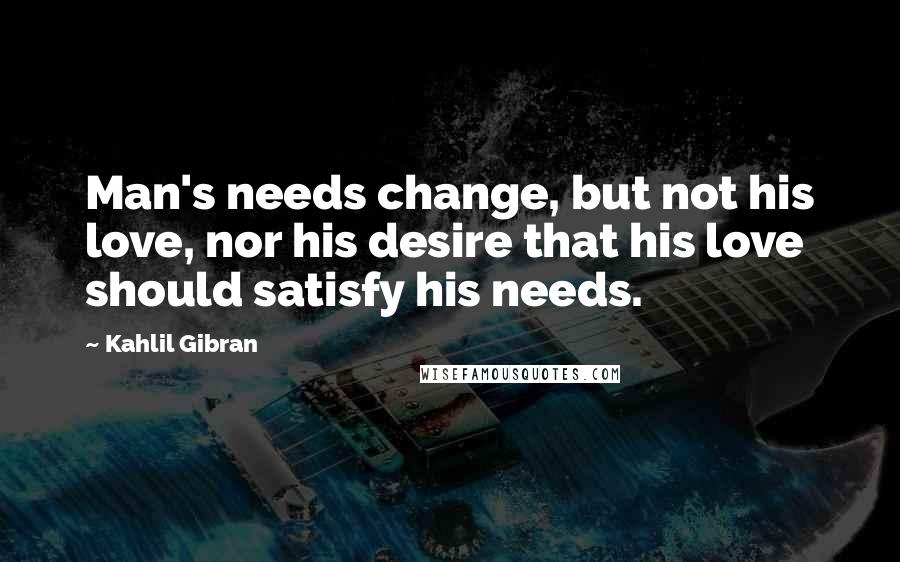 Kahlil Gibran Quotes: Man's needs change, but not his love, nor his desire that his love should satisfy his needs.