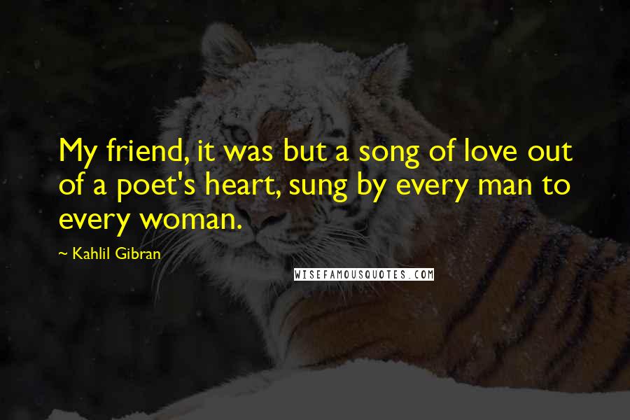 Kahlil Gibran Quotes: My friend, it was but a song of love out of a poet's heart, sung by every man to every woman.