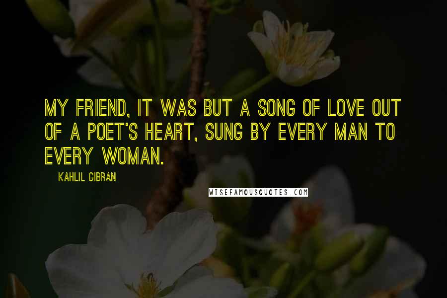 Kahlil Gibran Quotes: My friend, it was but a song of love out of a poet's heart, sung by every man to every woman.