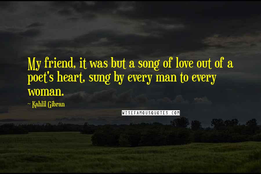 Kahlil Gibran Quotes: My friend, it was but a song of love out of a poet's heart, sung by every man to every woman.