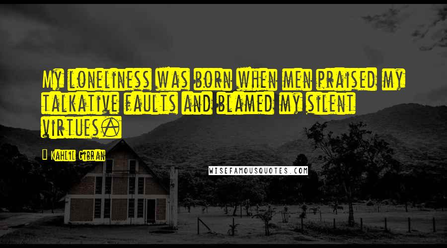 Kahlil Gibran Quotes: My loneliness was born when men praised my talkative faults and blamed my silent virtues.