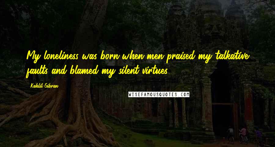 Kahlil Gibran Quotes: My loneliness was born when men praised my talkative faults and blamed my silent virtues.