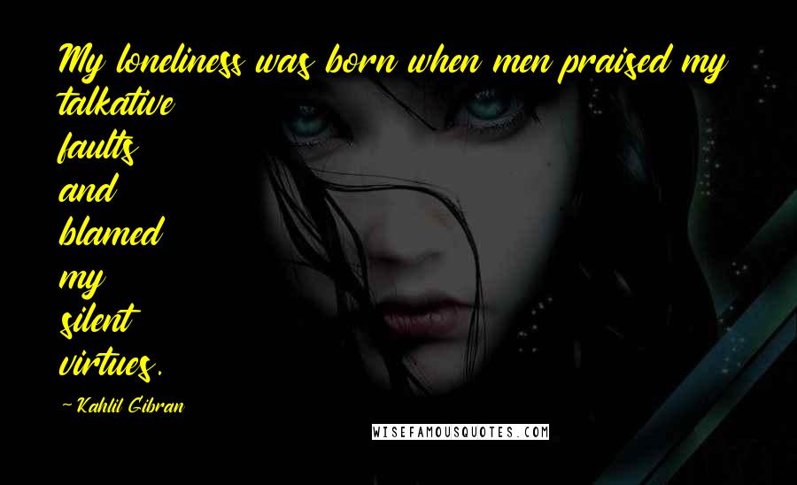 Kahlil Gibran Quotes: My loneliness was born when men praised my talkative faults and blamed my silent virtues.