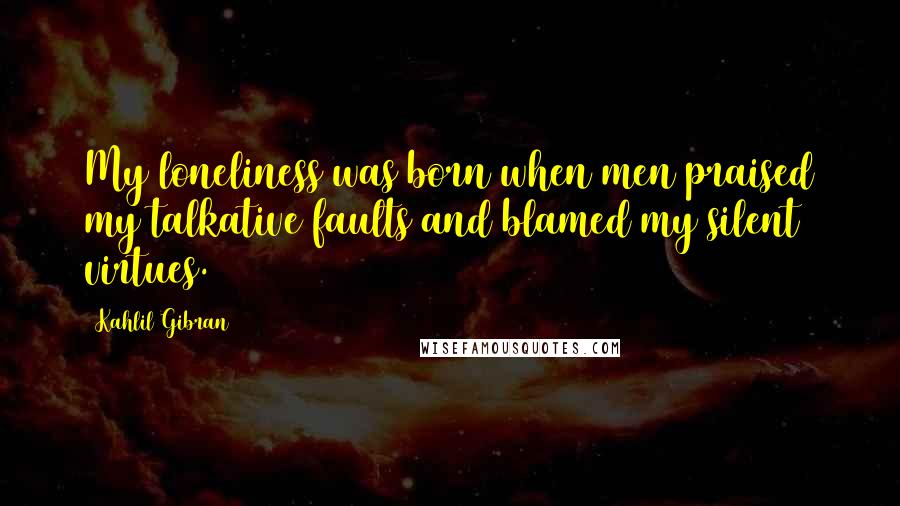 Kahlil Gibran Quotes: My loneliness was born when men praised my talkative faults and blamed my silent virtues.