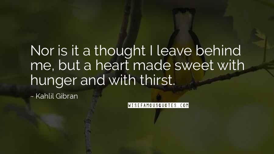 Kahlil Gibran Quotes: Nor is it a thought I leave behind me, but a heart made sweet with hunger and with thirst.