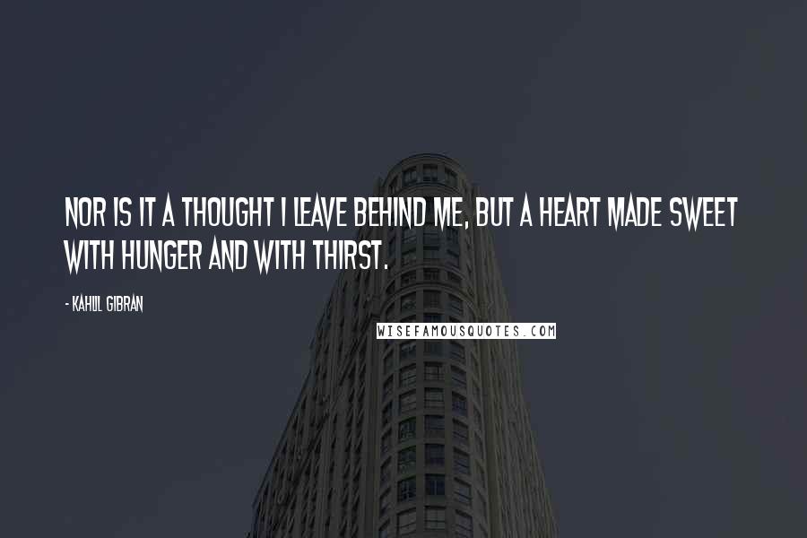 Kahlil Gibran Quotes: Nor is it a thought I leave behind me, but a heart made sweet with hunger and with thirst.