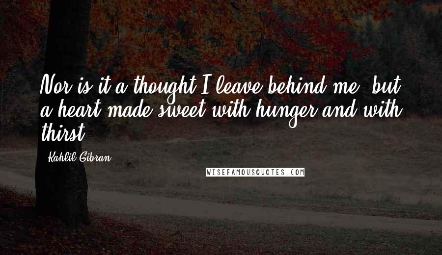 Kahlil Gibran Quotes: Nor is it a thought I leave behind me, but a heart made sweet with hunger and with thirst.