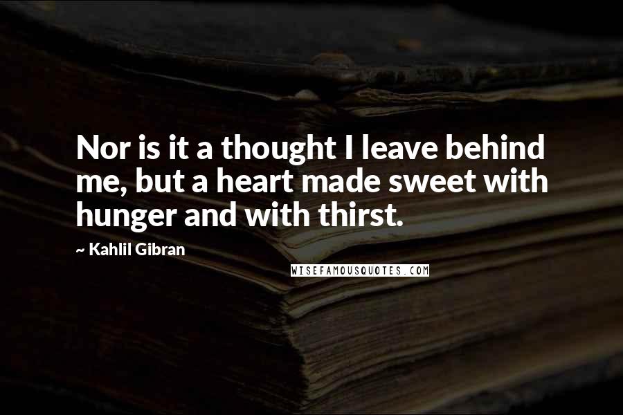Kahlil Gibran Quotes: Nor is it a thought I leave behind me, but a heart made sweet with hunger and with thirst.